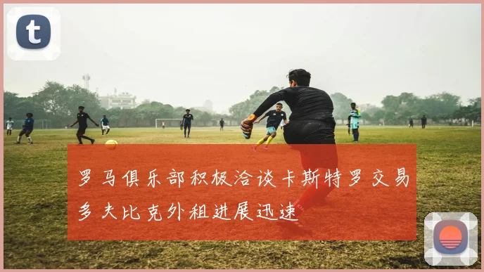 罗马俱乐部积极洽谈卡斯特罗交易多夫比克外租进展迅速